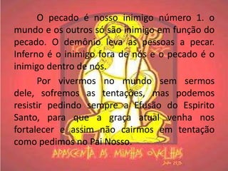 O pecado é nosso inimigo número 1. o
mundo e os outros só são inimigo em função do
pecado. O demônio leva as pessoas a pecar.
Inferno é o inimigo fora de nós e o pecado é o
inimigo dentro de nós.
      Por vivermos no mundo sem sermos
dele, sofremos as tentações, mas podemos
resistir pedindo sempre a Efusão do Espirito
Santo, para que a graça atual venha nos
fortalecer e assim não cairmos em tentação
como pedimos no Pai Nosso.
 