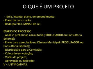O QUE É UM PROJETO
 - Idéia, intento, plano, empreendimento;
- Plano de construção;
- Redação PRELIMINAR de Lei;

ETAPAS DO PROCESSO
- Análise preliminar, consultoria (PROCURADOR ou Consultoria
Externa);
- Envio para apreciação na Câmara Municipal (PROCURADOR ou
Consultoria Externa);
- Distribuição para a Comissão;
- Colocado em votação;
- Vistas do projeto;
- Aprovação ou Rejeição;
Ѵ - JUSTIFICATIVAS.
 