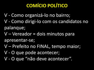 COMÍCIO POLÍTICO
Ѵ - Como organizá-lo no bairro;
Ѵ - Como dirigi-lo com os candidatos no
palanque;
Ѵ – Vereador = dois minutos para
apresentar-se;
Ѵ – Prefeito no FINAL, tempo maior;
Ѵ - O que pode acontecer;
Ѵ - O que “não deve acontecer”.
 