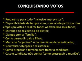 CONQUISTANDO VOTOS

* Prepare-se para tudo “inclusive imprevistos”;
* Disponibilidade de tempo: compromisso de participar das
etapas previstas e realizar todos os trabalhos solicitados;
* Entrando na residência do eleitor;
* Diálogo com a “família”;
* Como persuadir pais e filhos.
* Marcar e “organizar” uma reunião no lar e entidades;
* Neutralizar objeções e resistência;
* Como preparar o terreno para trazer o candidato;
* Caso o candidato não venha “como prosseguir a reunião”.
 
