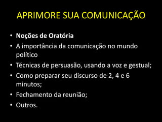 APRIMORE SUA COMUNICAÇÃO
• Noções de Oratória
• A importância da comunicação no mundo
  político
• Técnicas de persuasão, usando a voz e gestual;
• Como preparar seu discurso de 2, 4 e 6
  minutos;
• Fechamento da reunião;
• Outros.
 