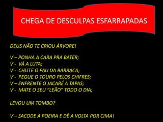 CHEGA DE DESCULPAS ESFARRAPADAS

DEUS NÃO TE CRIOU ÁRVORE!

Ѵ – PONHA A CARA PRA BATER;
Ѵ - VÁ A LUTA;
Ѵ - CHUTE O PAU DA BARRACA;
Ѵ - PEGUE O TOURO PELOS CHIFRES;
Ѵ – ENFRENTE O JACARÉ A TAPAS;
Ѵ - MATE O SEU “LEÃO” TODO O DIA;

LEVOU UM TOMBO?

Ѵ – SACODE A POEIRA E DÊ A VOLTA POR CIMA!
 