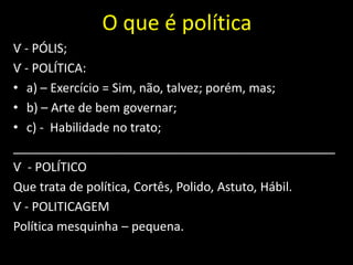 O que é política
Ѵ - PÓLIS;
Ѵ - POLÍTICA:
• a) – Exercício = Sim, não, talvez; porém, mas;
• b) – Arte de bem governar;
• c) - Habilidade no trato;
_______________________________________________
Ѵ - POLÍTICO
Que trata de política, Cortês, Polido, Astuto, Hábil.
Ѵ - POLITICAGEM
Política mesquinha – pequena.
 