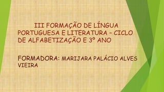 III FORMAÇÃO DE LÍNGUA
PORTUGUESA E LITERATURA – CICLO
DE ALFABETIZAÇÃO E 3º ANO
FORMADORA: MARIJARA PALÁCIO ALVES
VIEIRA
 