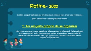Rotina- 2022
Confira a seguir algumas das práticas mais eficazes para criar uma rotina que
ajude a melhorar o desempenho da turma.
1: Ter um jeito próprio de se organizar
Não existe certo ou errado quando se fala em rotina profissional. Cada professor
precisa descobrir as ferramentas que melhor se encaixam ao seu estilo de
trabalho. Pode ser um bloco do tipo agenda, um caderno tradicional ou um
arquivo de computador.
 
