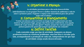 4: Organizar o espaço.
As atividades previstas para o dia serão desenvolvidas
individualmente ou em grupos? Prever a melhor maneira de ambientar a sala de
aula é o primeiro passo. Organize o espaço com antecedência para não perder
temo com os alunos.
5: Compartilhar o Planejamento
"Contar aos alunos o que será feito ao longo do dia é importante por dois
motivos. Em primeiro lugar, porque eles ficam mais confortáveis, sem aquela
euforia de 'o que será que vem agora?'. Depois, porque faz com que saiam da
postura passiva de quem está sempre aguardando um comando“.
6: Definir tarefas
Cada conteúdo exige um tipo de atividade. Enquanto os alunos
produzem textos ou resolvem problemas, uma boa dica é circular pela
sala, acompanhando a produção de cada um, independente de que tipo
de atividade esteja sendo desenvolvendo.
 