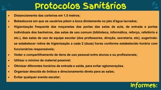 Informes:
Protocolos Sanitários
 Distanciamento das carteiras em 1,5 metros;
 Bebedouros em que os usuários põem a boca diretamente no jato d'água lacrados;
 Higienização frequente das maçanetas das portas das salas de aula, de entrada e portas
individuais dos banheiros, das salas de uso comum (biblioteca, informática, reforço, refeitório e
etc.), das salas de uso da equipe escolar (dos professores, direção, secretaria, etc), sugerindo-
se estabelecer rotina de higienização a cada 2 (duas) horas conforme estabelecido horário com
funcionários responsáveis;
 Vedar o compartilhamento de itens de uso pessoal entre alunos e ou profissionais;
 Utilizar o mínimo de material possível;
 Otimizar diferentes horários de entrada e saída, para evitar aglomerações.
 Organizar descida do ônibus e direcionamento direto para as salas;
 Evitar qualquer evento escolar;
 