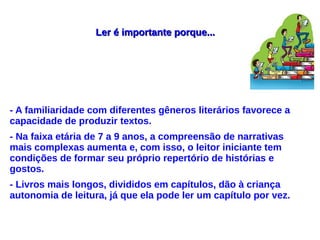 Ler é importante porque...Ler é importante porque...
- A familiaridade com diferentes gêneros literários favorece a
capacidade de produzir textos.
- Na faixa etária de 7 a 9 anos, a compreensão de narrativas
mais complexas aumenta e, com isso, o leitor iniciante tem
condições de formar seu próprio repertório de histórias e
gostos.
- Livros mais longos, divididos em capítulos, dão à criança
autonomia de leitura, já que ela pode ler um capítulo por vez.
 