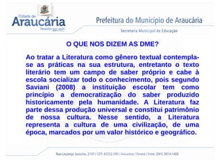 O QUE NOS DIZEM AS DME?
Ao tratar a Literatura como gênero textual contempla-
se as práticas na sua estrutura, entretanto o texto
literário tem um campo de saber próprio e cabe à
escola socializar todo o conhecimento, pois segundo
Saviani (2008) a instituição escolar tem como
princípio a democratização do saber produzido
historicamente pela humanidade. A Literatura faz
parte dessa produção universal e constitui patrimônio
de nossa cultura. Nesse sentido, a Literatura
representa a cultura de uma civilização, de uma
época, marcados por um valor histórico e geográfico.
 