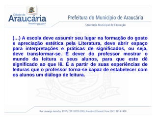 (…) A escola deve assumir seu lugar na formação do gosto
e apreciação estética pela Literatura, deve abrir espaço
para interpretações e práticas de significados, ou seja,
deve transformar-se. É dever do professor mostrar o
mundo da leitura a seus alunos, para que este dê
significado ao que lê. É a partir de suas experiências de
leituras que o professor torna-se capaz de estabelecer com
os alunos um diálogo de leitura.
 