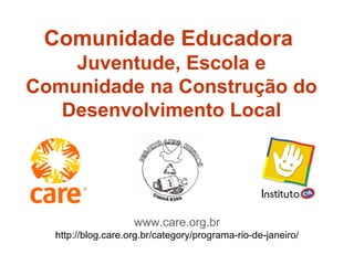 Comunidade Educadora  Juventude, Escola e Comunidade na Construção do Desenvolvimento Local www.care.org.br http://blog.care.org.br/category/programa-rio-de-janeiro/ 