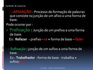 Formação de palavras


   →AFIXAÇÃO : Processo de formação de palavras
  que consiste na junção de um afixo a uma forma de
  base.
Pode ocorrer por :
- Prefixação : Junção de um prefixo a uma forma
   de base.
   Ex: Refazer - prefixo – re + forma de base – fazer

  - Sufixação : junção de um sufixo a uma forma de
   base.
   Ex : Trabalhador -forma de base - trabalha +
   sufixo-dor
                        Luís Sérgio - Espaço 7 Língua Portuguesa
 