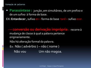 Formação de palavras


 Parassíntese : junção ,em simultâneo, de um prefixo e
  de um sufixo à forma de base.
EX: Entardecer , sufixo en + forma de base tard + sufixo ecer.


  → conversão ou derivação imprópria : recorre à
    mudança de classe à qual a palavra pertence
    originariamente.
    Não há alteração formal da palavra.
    Ex: Não ( advérbio ) – não ( nome )
        Não vou           Um não magoa.


                           Luís Sérgio - Espaço 7 Língua Portuguesa
 