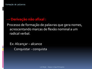 Formação de palavras




→ Derivação não afixal :
 Processo de formação de palavras que gera nomes,
   acrescentando marcas de flexão nominal a um
   radical verbal.

    Ex: Alcançar – alcance
       Conquistar - conquista



                        Luís Sérgio - Espaço 7 Língua Portuguesa
 