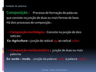 Formação de palavras


Composição : Processo de formação de palavras
que consiste na junção de duas ou mais formas de base.
Há dois processos de composição :

→ Composição morfológica : Consiste na junção de dois
  radicais:
Ex: Agricultura – junção do radical agr ao radical cultur.

→ Composição morfossintática : junção de duas ou mais
  palavras
Ex: surdo – mudo . Junção da palavra surdo à palavra mudo.


                           Luís Sérgio - Espaço 7 Língua Portuguesa
 