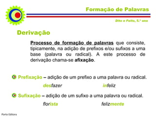 Formação de Palavras Derivação Processo de formação de palavras   que consiste, tipicamente, na adição de prefixos e/ou sufixos a uma base (palavra ou radical). A este processo de derivação chama-se  afixação . Prefixação  –   adição de um prefixo a uma palavra ou radical. des fazer   in feliz Sufixação  –   adição de um sufixo a uma palavra ou radical. flor ista   feliz mente Dito e Feito , 5.º ano  Porto Editora 
