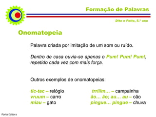 Formação de Palavras Onomatopeia Palavra criada por imitação de um som ou ruído. Dentro de casa ouvia-se apenas o  Pum! Pum! Pum! , repetido cada vez com mais força. Outros exemplos de onomatopeias: tic-tac –  relógio    trriiim… –  campainha vruum –  carro   ão… ão; au… au –  cão miau –  gato   pingue… pingue –  chuva Dito e Feito , 5.º ano  Porto Editora 