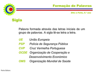 Formação de Palavras Sigla Palavra formada através das letras iniciais de um grupo de palavras. A sigla lê-se letra a letra. UE  União Europeia PSP  Polícia de Segurança Pública CVP  Cruz Vermelha Portuguesa OCDE  Organização de Cooperação e    Desenvolvimento Económico OMS  Organização Mundial de Saúde Dito e Feito , 5.º ano  Porto Editora 
