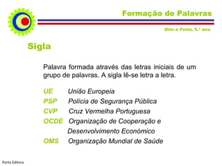 Formação de Palavras
Dito e Feito, 5.º ano

Sigla
Palavra formada através das letras iniciais de um
grupo de palavras. A sigla lê-se letra a letra.
UE
PSP
CVP
OCDE
OMS
Porto Editora

União Europeia
Polícia de Segurança Pública
Cruz Vermelha Portuguesa
Organização de Cooperação e
Desenvolvimento Económico
Organização Mundial de Saúde

 