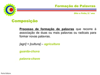 Formação de Palavras
Dito e Feito, 5.º ano

Composição
Processo de formação de palavras que recorre à
associação de duas ou mais palavras ou radicais para
formar novas palavras.
[agri] + [cultura] – agricultura
guarda-chuva
palavra-chave

Porto Editora

 