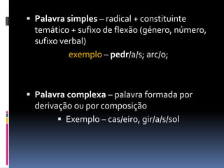  Palavra simples – radical + constituinte
temático + sufixo de flexão (género, número,
sufixo verbal)
exemplo – pedr/a/s; arc/o;
 Palavra complexa – palavra formada por
derivação ou por composição
 Exemplo – cas/eiro, gir/a/s/sol
 