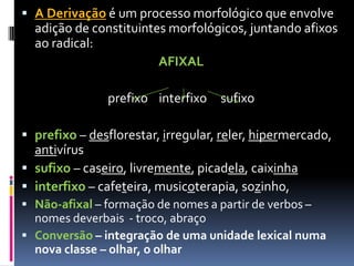  A Derivação é um processo morfológico que envolve
adição de constituintes morfológicos, juntando afixos
ao radical:
AFIXAL
prefixo interfixo sufixo
 prefixo – desflorestar, irregular, reler, hipermercado,
antivírus
 sufixo – caseiro, livremente, picadela, caixinha
 interfixo – cafeteira, musicoterapia, sozinho,
 Não-afixal – formação de nomes a partir de verbos –
nomes deverbais - troco, abraço
 Conversão – integração de uma unidade lexical numa
nova classe – olhar, o olhar
 