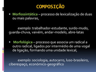 COMPOSIÇÃO
 Morfossintática – processo de lexicalização de duas
ou mais palavras,
exemplo: trabalhador-estudante, surdo-mudo,
guarda-chuva, vaivém, andar-modelo, abre-latas
 Morfológica – processo que associa um radical a
outro radical, ligados por intermédio de uma vogal
de ligação, formando uma unidade lexical,
exemplo: sociologia, autocarro, luso-brasileiro,
ciberespaço, económico-geográfico
 