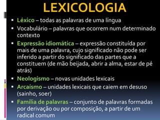 LEXICOLOGIA
 Léxico – todas as palavras de uma língua
 Vocabulário – palavras que ocorrem num determinado
contexto
 Expressão idiomática – expressão constituída por
mais de uma palavra, cujo significado não pode ser
inferido a partir do significado das partes que a
constituem (de mão beijada, abrir a alma, estar de pé
atrás)
 Neologismo – novas unidades lexicais
 Arcaísmo – unidades lexicais que caiem em desuso
(sainho, soer)
 Família de palavras – conjunto de palavras formadas
por derivação ou por composição, a partir de um
radical comum
 