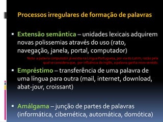 Processos irregulares de formação de palavras
 Extensão semântica – unidades lexicais adquirem
novas polissemias através do uso (rato,
navegação, janela, portal, computador)
Nota: a palavra computador já existia na Língua Portuguesa, por via do Latim, razão pela
qual se considera que, por influência do inglês, a palavra ganha novo sentido.
 Empréstimo – transferência de uma palavra de
uma língua para outra (mail, internet, download,
abat-jour, croissant)
 Amálgama – junção de partes de palavras
(informática, cibernética, automática, domótica)
 