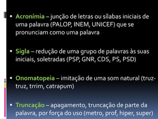  Acronímia – junção de letras ou sílabas iniciais de
uma palavra (PALOP, INEM, UNICEF) que se
pronunciam como uma palavra
 Sigla – redução de uma grupo de palavras às suas
iniciais, soletradas (PSP, GNR, CDS, PS, PSD)
 Onomatopeia – imitação de uma som natural (truz-
truz, trrim, catrapum)
 Truncação – apagamento, truncação de parte da
palavra, por força do uso (metro, prof, hiper, super)
 