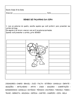 Escola Classe 10 do Gama
Aluno (a): ___________________________________ Data:___________________
BINGO DE PALAVRAS DA COPA
1- Leia as palavras do quadro, escolha aquelas que você preferir para preencher sua
cartela do bingo.
Em seguida é só torcer e marcar com um X as palavras sorteadas.
Quando você preencher a cartela, grite: BINGO!
JOGADORES – CAMPO – BRASIL – JUIZ – FALTA – VITÓRIA – GANDULA – EMPATE –
SELEÇÕES – ARTILHEIRO – APITO – JOGO – GOLEIRO – COMPETIÇÃO –
BANDEIRINHA – GANDULA – ESTÁDIO – TÉCNICO – CHUTEIRA – TORCIDA – TIMES –
TRAVE – DERROTA – GOLEADA – DEFESA – CARTÃO – CAMPEÃO – COPA - BOLA
 