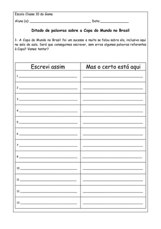Escola Classe 10 do Gama
Aluno (a): ______________________________ Data:______________
Ditado de palavras sobre a Copa do Mundo no Brasil
1- A Copa do Mundo no Brasil foi um sucesso e muito se falou sobre ela, inclusive aqui
na sala de aula. Será que conseguimos escrever, sem erros algumas palavras referentes
à Copa? Vamos tentar?
Escrevi assim Mas o certo está aqui
1 ___________________________________ ____________________________________
2 ___________________________________ ____________________________________
3 ___________________________________ ____________________________________
4 ___________________________________ ____________________________________
5 ___________________________________ ____________________________________
6 ___________________________________ ____________________________________
7 ___________________________________ ____________________________________
8 ___________________________________ ____________________________________
10 __________________________________ ____________________________________
11 __________________________________ ____________________________________
12 __________________________________ ____________________________________
13 __________________________________ ____________________________________
 