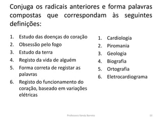 Conjuga os radicais anteriores e forma palavras 
compostas que correspondam às seguintes 
definições: 
1. Estudo das doenças do coração 
2. Obsessão pelo fogo 
3. Estudo da terra 
4. Registo da vida de alguém 
5. Forma correta de registar as 
palavras 
6. Registo do funcionamento do 
coração, baseado em variações 
elétricas 
1. Cardiologia 
2. Piromania 
3. Geologia 
4. Biografia 
5. Ortografia 
6. Eletrocardiograma 
Professora Vanda Barreto 10 
 
