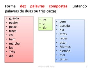 Forma dez palavras compostas juntando 
palavras de duas ou três caixas: 
• guarda 
• pastor 
• peixe 
• troca 
• vai 
• bem 
• marcha 
• lua 
• Trás 
• dia 
• os 
• a 
• de 
• vem 
• espada 
• dia 
• atrás 
• redes 
• estar 
• Montes 
• alemão 
• mel 
• tintas 
Professora Vanda Barreto 11 
 