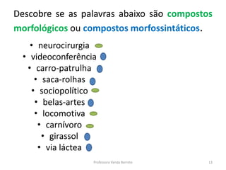 Descobre se as palavras abaixo são compostos 
morfológicos ou compostos morfossintáticos. 
• neurocirurgia 
• videoconferência 
• carro-patrulha 
• saca-rolhas 
• sociopolítico 
• belas-artes 
• locomotiva 
• carnívoro 
• girassol 
• via láctea 
Professora Vanda Barreto 13 
 