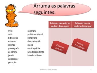Arruma as palavras 
seguintes: 
livro 
sofá 
biblioteca 
estante 
criança 
paleografia 
geografia 
janela 
apodrecer 
geração 
caligrafia 
político-cultural 
herbívoro 
desconhecido 
piano 
enciclopédia 
lusodescendente 
luso-brasileiro 
Palavras que não se 
podem decompor 
Palavras que se 
podem decompor 
Professora Vanda Barreto 2 
 