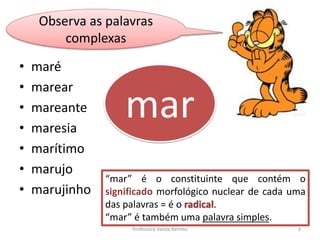 Observa as palavras 
complexas 
• maré 
• marear 
• mareante 
• maresia 
• marítimo 
• marujo 
• marujinho 
mar 
“mar” é o constituinte que contém o 
significado morfológico nuclear de cada uma 
das palavras = é o radical. 
“mar” é também uma palavra simples. 
Professora Vanda Barreto 3 
 