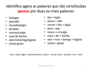 Identifica agora as palavras que são constituídas 
apenas por duas ou mais palavras: 
• biologia 
• planalto 
• neurobiologia 
• picapau 
• neurocirurgia 
• casa de banho 
• otorrinolaringologista 
• conta-gotas 
• bio + logia 
• plano + alto 
• neuro + bio + logia 
• pica + pau 
• neuro + cirurgia 
• casa + de + banho 
• oto + rino + laringo + logista 
• conta + gotas 
bio = vida / logia = conhecimento / neuro = nervo / oto = ouvido / rino = nariz 
Professora Vanda Barreto 6 
 