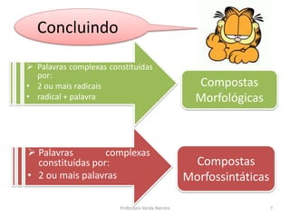 Concluindo 
 Palavras complexas constituídas 
por: 
• 2 ou mais radicais 
• radical + palavra 
 Palavras complexas 
constituídas por: 
• 2 ou mais palavras 
Compostas 
Morfológicas 
Compostas 
Morfossintáticas 
Professora Vanda Barreto 7 
 