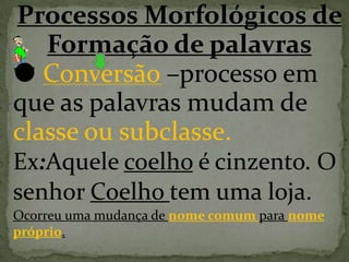 Processos Morfológicos de
Formação de palavras
 Conversão –processo em
que as palavras mudam de
classe ou subclasse.
Ex:Aquele coelho é cinzento. O
senhor Coelho tem uma loja.
Ocorreu uma mudança de nome comum para nome
próprio.
 