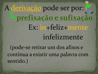 A derivação pode ser por:
prefixação e sufixação
Ex: in+feliz+mente
infelizmente
(pode-se retirar um dos afixos e
continua a existir uma palavra com
sentido.)
 