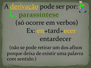 A derivação pode ser por:
parassíntese
(só ocorre em verbos)
Ex: en+tard+ecer
entardecer
(não se pode retirar um dos afixos
porque deixa de existir uma palavra
com sentido.)
 
