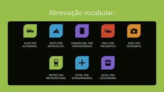 Abreviação vocabular:
AUTO, POR
AUTOMÓVEL.
MOTO, POR
MOTOCICLETA.
CINEMA/CINE, POR
CINEMATÓGRAFO
PNEU, POR
PNEUMÁTICO
FOTO, POR
FOTOGRAFIA
METRÔ, POR
METROPOLITANO
EXTRA, POR
EXTRAORDINÁRIO
QUILO, POR
QUILOGRAMA
 