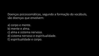 Doenças psicossomáticas, segundo a formação do vocábulo,
são doenças que envolvem:
a) corpo e mente.
b) mente e alma.
c) alma e sistema nervoso.
d) sistema nervoso e espiritualidade.
E) espiritualidade e corpo.
 