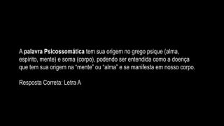 A palavra Psicossomática tem sua origem no grego psique (alma,
espírito, mente) e soma (corpo), podendo ser entendida como a doença
que tem sua origem na “mente” ou “alma” e se manifesta em nosso corpo.
Resposta Correta: Letra A
 