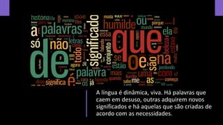 A língua é dinâmica, viva. Há palavras que
caem em desuso, outras adquirem novos
significados e há aquelas que são criadas de
acordo com as necessidades.
 