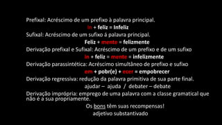 Prefixal: Acréscimo de um prefixo à palavra principal.
In + feliz = Infeliz
Sufixal: Acréscimo de um sufixo á palavra principal.
Feliz + mente = felizmente
Derivação prefixal e Sufixal: Acréscimo de um prefixo e de um sufixo
in + feliz = mente = infelizmente
Derivação parassintética: Acréscimo simultâneo de prefixo e sufixo
em + pobr(e) + ecer = empobrecer
Derivação regressiva: redução da palavra primitiva de sua parte final.
ajudar – ajuda / debater – debate
Derivação imprópria: emprego de uma palavra com a classe gramatical que
não é a sua propriamente.
Os bons têm suas recompensas!
adjetivo substantivado
 