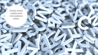 Outros meios
usados para
criar palavras
novas:
 