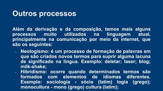 Outros processos
Além da derivação e da composição, temos mais alguns
processos muito utilizados na linguagem atual,
principalmente na comunicação por meio da internet, que
são os seguintes:
- Neologismo: é um processo de formação de palavras em
que são criados novos termos para suprir alguma lacuna
de significado na língua. Exemplo: deletar; laser; blog;
milk-shake;
- Hibridismo: ocorre quando determinados termos são
formados com elementos de idiomas diferentes.
Exemplo: sociologia - sócio (latim) logia (grego);
monocultura - mono (grego) cultura (latim);
 