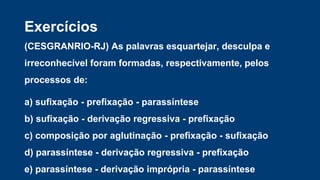 Exercícios
(CESGRANRIO-RJ) As palavras esquartejar, desculpa e
irreconhecível foram formadas, respectivamente, pelos
processos de:
a) sufixação - prefixação - parassíntese
b) sufixação - derivação regressiva - prefixação
c) composição por aglutinação - prefixação - sufixação
d) parassíntese - derivação regressiva - prefixação
e) parassíntese - derivação imprópria - parassíntese
 